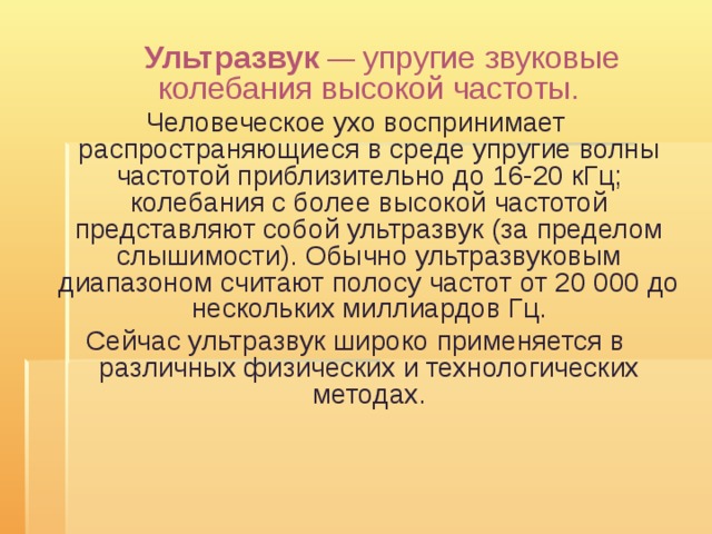  Ультразвук — упругие звуковые колебания высокой частоты. Человеческое ухо воспринимает распространяющиеся в среде упругие волны частотой приблизительно до 16-20 кГц; колебания с более высокой частотой представляют собой ультразвук (за пределом слышимости). Обычно ультразвуковым диапазоном считают полосу частот от 20 000 до нескольких миллиардов Гц. Сейчас ультразвук широко применяется в различных физических и технологических методах. 