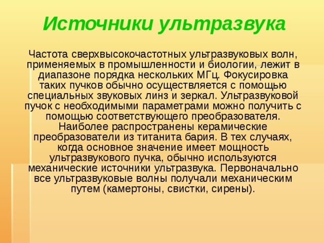 Источники ультразвука    Частота сверхвысокочастотных ультразвуковых волн, применяемых в промышленности и биологии, лежит в диапазоне порядка нескольких МГц. Фокусировка таких пучков обычно осуществляется с помощью специальных звуковых линз и зеркал. Ультразвуковой пучок с необходимыми параметрами можно получить с помощью соответствующего преобразователя. Наиболее распространены керамические преобразователи из титанита бария. В тех случаях, когда основное значение имеет мощность ультразвукового пучка, обычно используются механические источники ультразвука. Первоначально все ультразвуковые волны получали механическим путем (камертоны, свистки, сирены). 