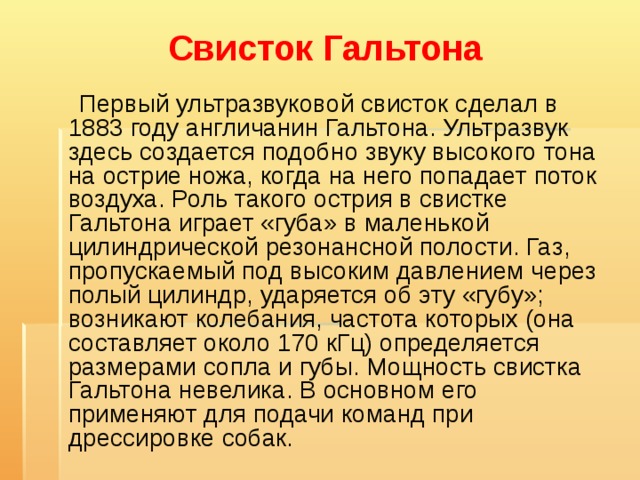 Свисток Гальтона    Первый ультразвуковой свисток сделал в 1883 году англичанин Гальтона. Ультразвук здесь создается подобно звуку высокого тона на острие ножа, когда на него попадает поток воздуха. Роль такого острия в свистке Гальтона играет «губа» в маленькой цилиндрической резонансной полости. Газ, пропускаемый под высоким давлением через полый цилиндр, ударяется об эту «губу»; возникают колебания, частота которых (она составляет около 170 кГц) определяется размерами сопла и губы. Мощность свистка Гальтона невелика. В основном его применяют для подачи команд при дрессировке собак. 