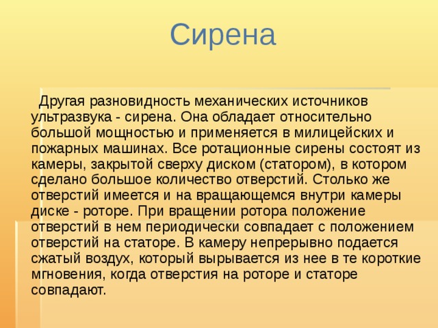 Сирена    Другая разновидность механических источников ультразвука - сирена. Она обладает относительно большой мощностью и применяется в милицейских и пожарных машинах. Все ротационные сирены состоят из камеры, закрытой сверху диском (статором), в котором сделано большое количество отверстий. Столько же отверстий имеется и на вращающемся внутри камеры диске - роторе. При вращении ротора положение отверстий в нем периодически совпадает с положением отверстий на статоре. В камеру непрерывно подается сжатый воздух, который вырывается из нее в те короткие мгновения, когда отверстия на роторе и статоре совпадают.    