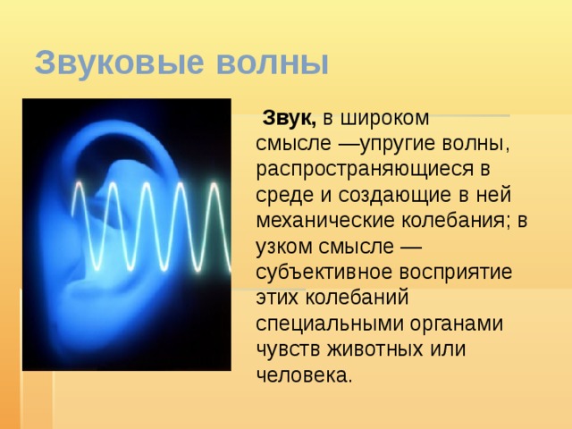 Звуковые волны  Звук, в широком смысле —упругие волны, распространяющиеся в среде и создающие в ней механические колебания; в узком смысле — субъективное восприятие этих колебаний специальными органами чувств животных или человека. 