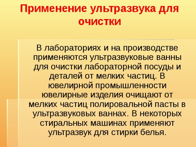 Применение ультразвука для очистки    В лабораториях и на производстве применяются ультразвуковые ванны для очистки лабораторной посуды и деталей от мелких частиц. В ювелирной промышленности ювелирные изделия очищают от мелких частиц полировальной пасты в ультразвуковых ваннах. В некоторых стиральных машинах применяют ультразвук для стирки белья. 