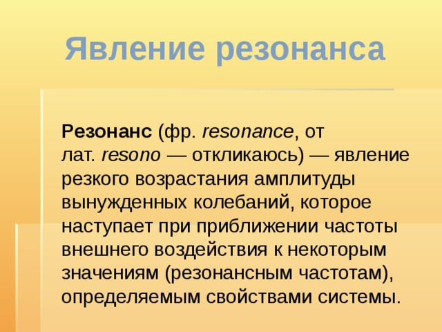 Явление резонанса  Резонанс (фр.  resonance , от лат.  resono  — откликаюсь) — явление резкого возрастания амплитуды вынужденных колебаний, которое наступает при приближении частоты внешнего воздействия к некоторым значениям (резонансным частотам), определяемым свойствами системы. 