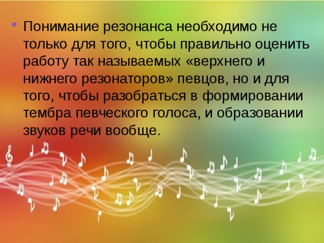 Понимание резонанса необходимо не только для того, чтобы правильно оценить работу так называемых «верхнего и нижнего резонаторов» певцов, но и для того, чтобы разобраться в формировании тембра певческого голоса, и образовании звуков речи вообще. 