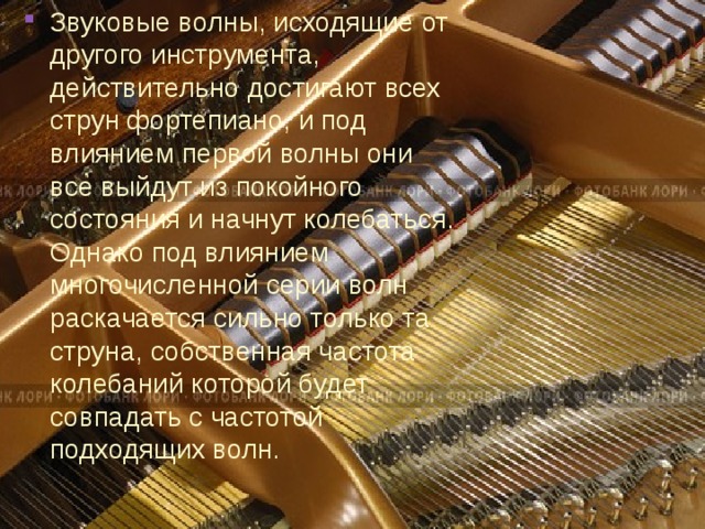 Звуковые волны, исходящие от другого инструмента, действительно достигают всех струн фортепиано, и под влиянием первой волны они все выйдут из покойного состояния и начнут колебаться. Однако под влиянием многочисленной серии волн раскачается сильно только та струна, собственная частота колебаний которой будет совпадать с частотой подходящих волн. 