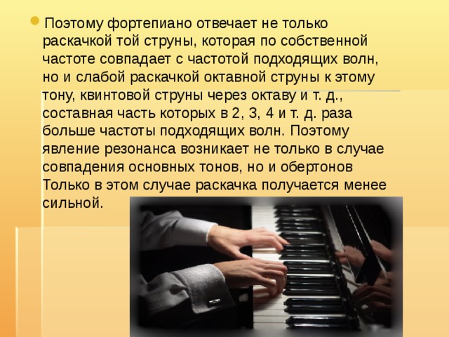 Поэтому фортепиано отвечает не только раскачкой той струны, которая по собственной частоте совпадает с частотой подходящих волн, но и слабой раскачкой октавной струны к этому тону, квинтовой струны через октаву и т. д., составная часть которых в 2, 3, 4 и т. д. раза больше частоты подходящих волн. Поэтому явление резонанса возникает не только в случае совпадения основных тонов, но и обертонов Только в этом случае раскачка получается менее сильной.   