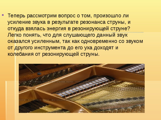Теперь рассмотрим вопрос о том, произошло ли усиление звука в результате резонанса струны, и откуда взялась энергия в резонирующей струне? Легко понять, что для слушающего данный звук оказался усиленным, так как одновременно со звуком от другого инструмента до его уха доходят и колебания от резонирующей струны. 