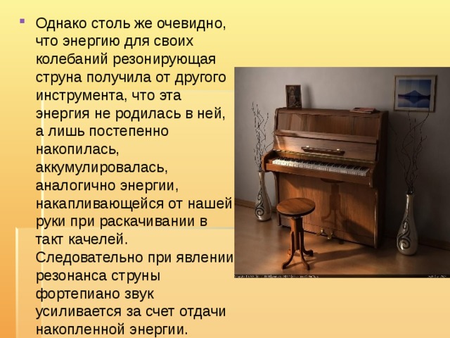 Однако столь же очевидно, что энергию для своих колебаний резонирующая струна получила от другого инструмента, что эта энергия не родилась в ней, а лишь постепенно накопилась, аккумулировалась, аналогично энергии, накапливающейся от нашей руки при раскачивании в такт качелей. Следовательно при явлении резонанса струны фортепиано звук усиливается за счет отдачи накопленной энергии. 