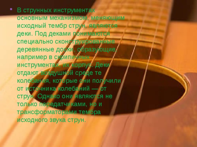 В струнных инструментах основным механизмом, меняющим исходный тембр струн, являются деки. Под деками понимаются специально сконструированные деревянные доски, образующие, например в скрипичных инструментах, их корпус. Деки отдают воздушной среде те колебания, которые они получили от источника колебаний — от струн. Однако они являются не только передатчиками, но и трансформаторами тембра исходного звука струн. 