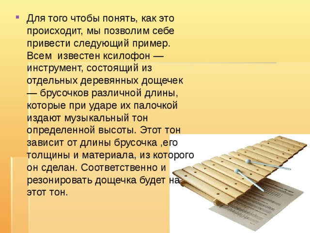 Для того чтобы понять, как это происходит, мы позволим себе привести следующий пример. Всем известен ксилофон — инструмент, состоящий из отдельных деревянных дощечек — брусочков различной длины, которые при ударе их палочкой издают музыкальный тон определенной высоты. Этот тон зависит от длины брусочка ,его толщины и материала, из которого он сделан. Соответственно и резонировать дощечка будет на этот тон. 