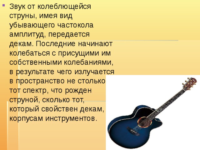 Звук от колеблющейся струны, имея вид убывающего частокола амплитуд, передается декам. Последние начинают колебаться с присущими им собственными колебаниями, в результате чего излучается в пространство не столько тот спектр, что рожден струной, сколько тот, который свойствен декам, корпусам инструментов. 