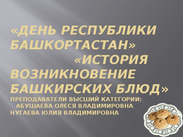 « День республики Башкортастан» «История возникновение башкирских блюд »  преподаватели высший категории:  Абушаева Олеся Владимировна  Нугаева Юлия Владимировна   