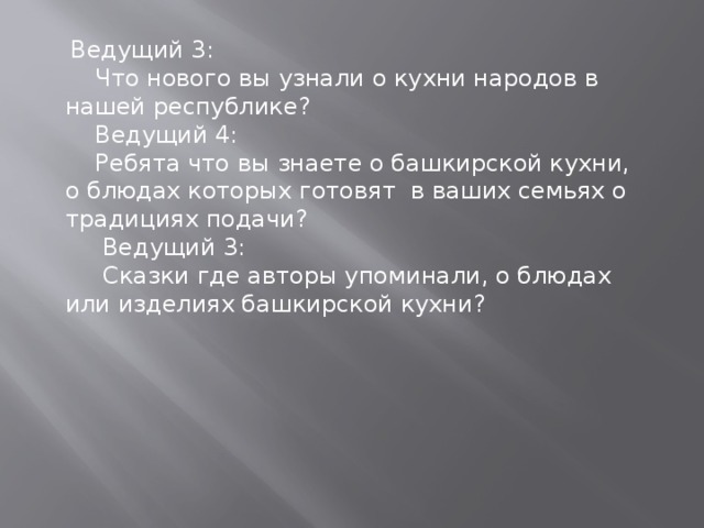  Ведущий 3:  Что нового вы узнали о кухни народов в нашей республике?  Ведущий 4:  Ребята что вы знаете о башкирской кухни, о блюдах которых готовят в ваших семьях о традициях подачи?  Ведущий 3:  Сказки где авторы упоминали, о блюдах или изделиях башкирской кухни? 