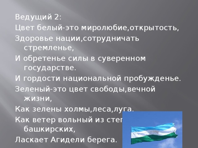 Ведущий 2: Цвет белый-это миролюбие,открытость, Здоровье нации,сотрудничать стремленье, И обретенье силы в суверенном государстве. И гордости национальной пробужденье. Зеленый-это цвет свободы,вечной жизни, Как зелены холмы,леса,луга. Как ветер вольный из степей башкирских, Ласкает Агидели берега. 