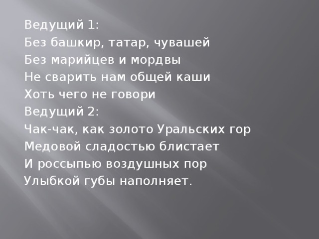Ведущий 1: Без башкир, татар, чувашей Без марийцев и мордвы Не сварить нам общей каши Хоть чего не говори Ведущий 2: Чак-чак, как золото Уральских гор Медовой сладостью блистает И россыпью воздушных пор Улыбкой губы наполняет. 