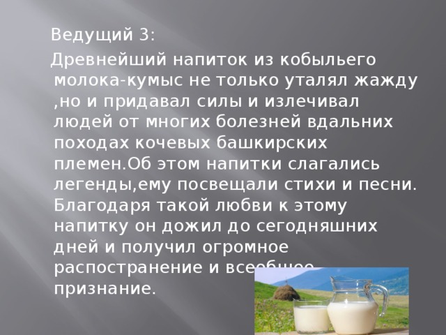  Ведущий 3:  Древнейший напиток из кобыльего молока-кумыс не только уталял жажду ,но и придавал силы и излечивал людей от многих болезней вдальних походах кочевых башкирских племен.Об этом напитки слагались легенды,ему посвещали стихи и песни. Благодаря такой любви к этому напитку он дожил до сегодняшних дней и получил огромное распостранение и всеобщее признание. 