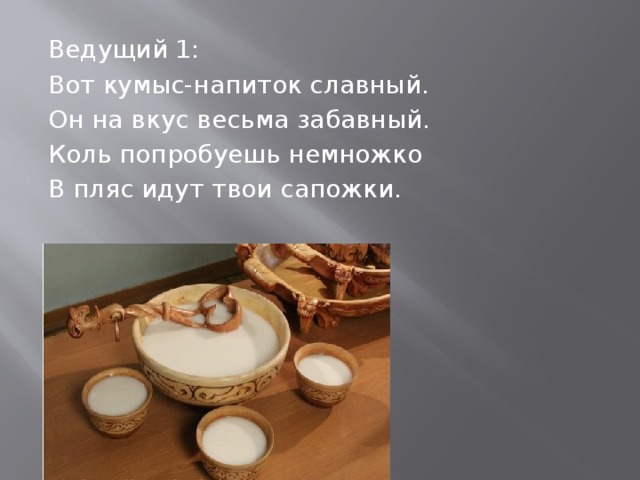 Ведущий 1: Вот кумыс-напиток славный. Он на вкус весьма забавный. Коль попробуешь немножко В пляс идут твои сапожки. 