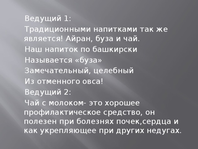  Ведущий 1:  Традиционными напитками так же является! Айран, буза и чай.  Наш напиток по башкирски  Называется «буза»  Замечательный, целебный  Из отменного овса!  Ведущий 2:  Чай с молоком- это хорошее профилактическое средство, он полезен при болезнях почек,сердца и как укрепляющее при других недугах. 