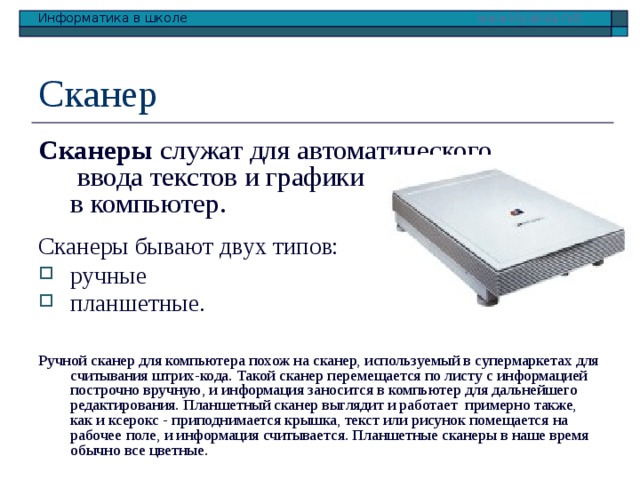 Сканер Сканеры служат для автоматического  ввода текстов и графики  в компьютер. Сканеры бывают двух типов: ручные планшетные.    Ручной сканер для компьютера похож на сканер, используемый в супермаркетах для считывания штрих-кода. Такой сканер перемещается по листу с информацией построчно вручную, и информация заносится в компьютер для дальнейшего редактирования. Планшетный сканер выглядит и работает примерно также, как и ксерокс - приподнимается крышка, текст или рисунок помещается на рабочее поле, и информация считывается. Планшетные сканеры в наше время обычно все цветные. 