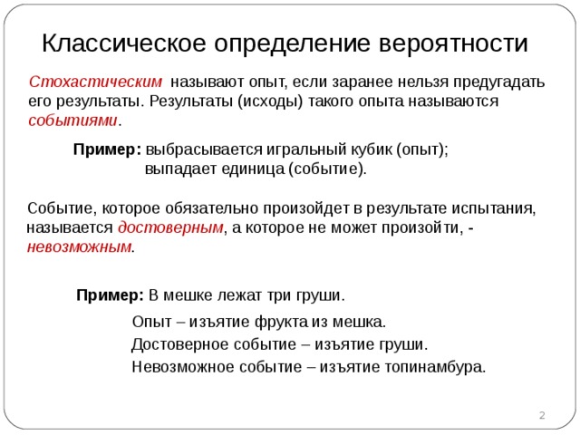 Классическое определение вероятности Стохастическим называют опыт, если заранее нельзя предугадать его результаты. Результаты (исходы) такого опыта называются событиями . Пример :  выбрасывается игральный кубик (опыт) ;  выпадает единица (событие). Событие, которое обязательно произойдет в результате испытания, называется достоверным , а которое не может произойти, - невозможным . Пример :  В мешке лежат три груши.  Опыт – изъятие фрукта из мешка.  Достоверное событие – изъятие груши.  Невозможное событие – изъятие топинамбура.  