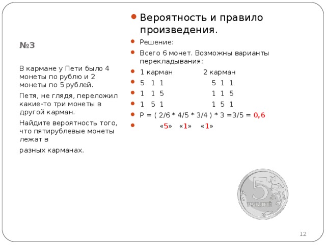 Вероятность и правило произведения. Решение: Всего 6 монет. Возможны варианты перекладывания: 1 карман 2 карман 5 1 1 5 1 1 1 1 5 1 1 5 1 5 1 1 5 1 Р = ( 2 /6  * 4 /5  * 3 /4 ) * 3 = 3 /5 = 0 , 6  « 5 » « 1 » « 1 »  № 3 В кармане у Пети было 4 монеты по рублю и 2 монеты по 5 рублей. Петя, не глядя, переложил какие-то три монеты в другой карман. Найдите вероятность того, что пятирублевые монеты лежат в разных карманах.  