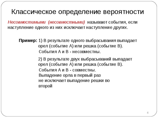 Классическое определение вероятности Несовместимыми (несовместными) называют события, если наступление одного из них исключает наступление других. Пример :  1) В результате одного выбрасывания выпадает  орел (событие А) или решка (событие В). События А и В - несовместны.  2) В результате двух выбрасываний выпадает  орел (событие А) или решка (событие В). События А и В - совместны. Выпадение орла в первый раз не исключает выпадение решки во второй  