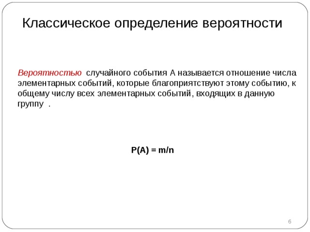 Классическое определение вероятности Вероятностью случайного события А называется отношение числа элементарных событий, которые благоприятствуют этому событию, к общему числу всех элементарных событий, входящих в данную группу .   P(A) = m/n  