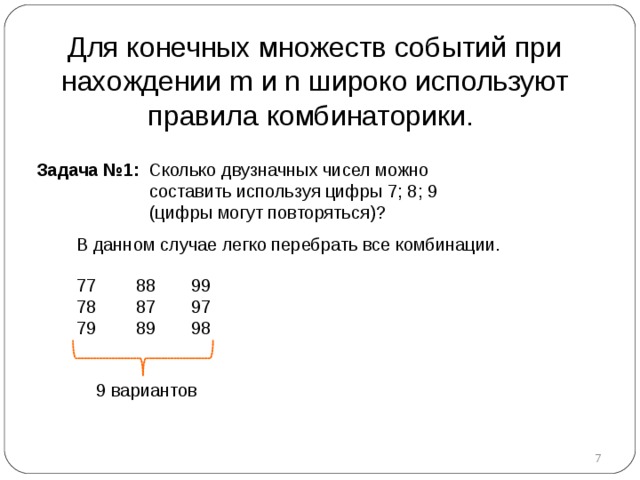 Для конечных множеств событий при нахождении m и n широко используют правила комбинаторики. Задача №1 :  Сколько двузначных чисел можно  составить используя цифры 7 ; 8; 9  (цифры могут повторяться) ?  В данном случае легко перебрать все комбинации.  77 78 79  88 87 89   99 97 98   9 вариантов    