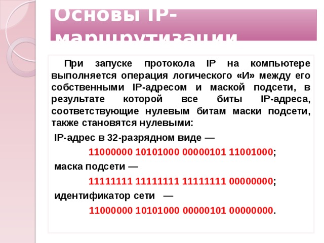 Основы IP-маршрутизации При запуске протокола IP на компьютере выполняется операция логического «И» между его собственными IP-адресом и маской подсети, в результате которой все биты IP-адреса, соответствующие нулевым битам маски подсети, также становятся нулевыми: IP-адрес в 32-разрядном виде — 11000000 10101000 00000101 11001000 ; маска подсети — 11111111 11111111 11111111 00000000 ; идентификатор сети — 11000000 10101000 00000101 00000000 .  