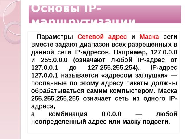Основы IP-маршрутизации Параметры Сетевой адрес и Маска сети вместе задают диапазон всех разрешенных в данной сети IP-адресов. Например, 127.0.0.0 и 255.0.0.0 (означают лю­бой IP-адрес от 127.0.0.1 до 127.255.255.254). IP-адрес 127.0.0.1 называется «адресом заглушки» — посланные по этому адресу пакеты должны обрабатываться самим компьютером. Маска 255.255.255.255 означает сеть из одного IP-адреса,  а комбинация 0.0.0.0 — любой неопределенный адрес или маску подсети.    