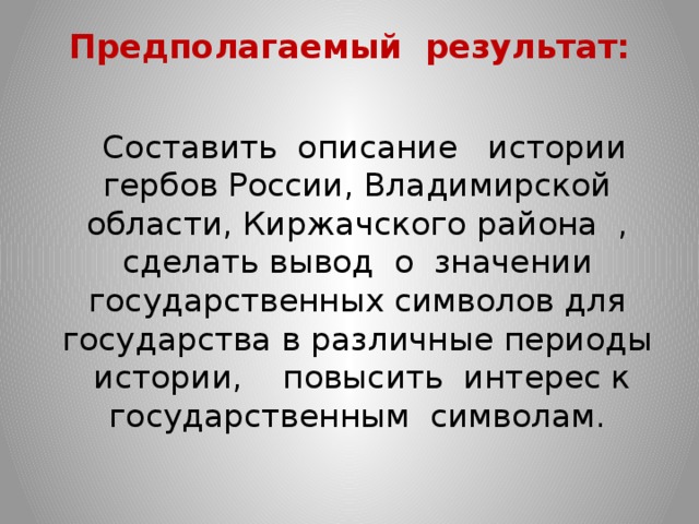 Предполагаемый результат:    Составить описание истории гербов России, Владимирской области, Киржачского района , сделать вывод о значении государственных символов для государства в различные периоды истории, повысить интерес к государственным символам. 