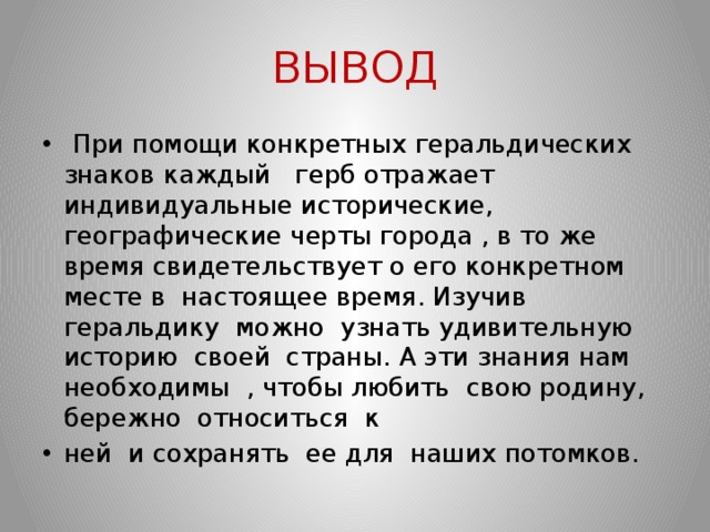 ВЫВОД  При помощи конкретных геральдических знаков  каждый герб отражает индивидуальные исторические, географические черты города , в то же время свидетельствует о его конкретном месте в настоящее время. Изучив геральдику можно узнать удивительную историю своей страны. А эти знания нам необходимы , чтобы любить свою родину, бережно относиться к ней и сохранять ее для наших потомков. 