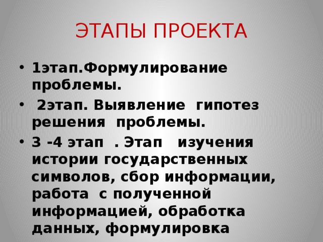ЭТАПЫ ПРОЕКТА 1этап.Формулирование проблемы.   2этап. Выявление гипотез решения проблемы. 3 -4 этап .  Этап изучения истории государственных символов, сбор информации, работа с полученной информацией, обработка данных, формулировка выводов. 