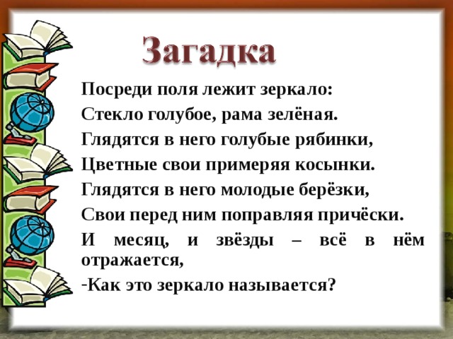 Посреди поля лежит зеркало: Стекло голубое, рама зелёная. Глядятся в него голубые рябинки, Цветные свои примеряя косынки. Глядятся в него молодые берёзки, Свои перед ним поправляя причёски. И месяц, и звёзды – всё в нём отражается, Как это зеркало называется?  2 