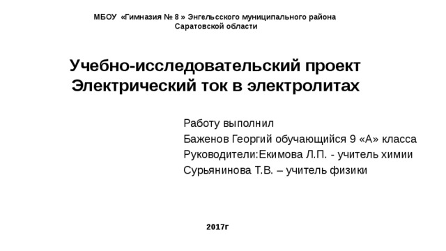 МБОУ «Гимназия № 8 » Энгельсского муниципального района  Саратовской области   Учебно-исследовательский проект Электрический ток в электролитах Работу выполнил Баженов Георгий обучающийся 9 «А» класса Руководители:Екимова Л.П. - учитель химии Сурьянинова Т.В. – учитель физики 2017г 