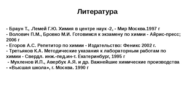 Литература     - Браун Т., .Лемей Г.Ю. Химия в центре наук -2, - Мир Москва.1997 г  - Волович П.М., Бровко М.И. Готовимся к экзамену по химии - Айрис-пресс; 2006 г  - Егоров А.С. Репетитор по химии - Издательство: Феникс 2002 г.  - Третьяков К.А. Методические указания к лабораторным работам по химии - Свердл. инж.-пед.ин-т. Екатеринбург, 1995 г  - Мухленов И.П., Авербух А.Я. и др. Важнейшие химические производства - «Высшая школа», г. Москва. 1990 г      