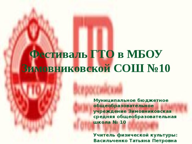 Фестиваль ГТО в МБОУ Зимовниковской СОШ №10 Муниципальное бюджетное общеобразовательное учреждение Зимовниковская средняя общеобразовательная школа № 10  Учитель физической культуры: Васильченко Татьяна Петровна 