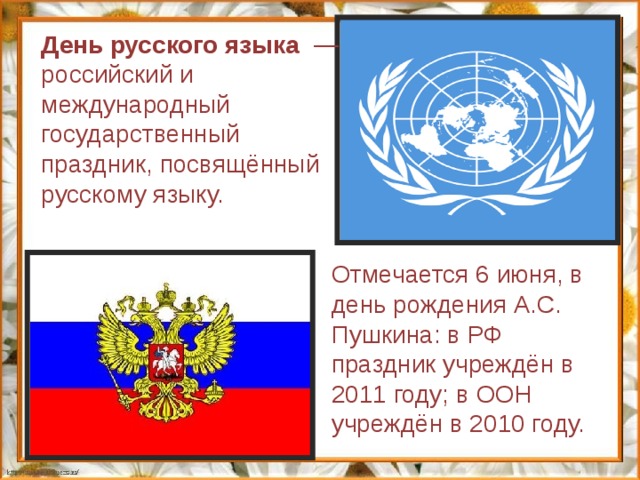 День русского языка   — российский и международный государственный праздник, посвящённый русскому языку. Отмечается 6 июня, в день рождения А.С. Пушкина: в РФ праздник учреждён в 2011 году; в ООН учреждён в 2010 году. 