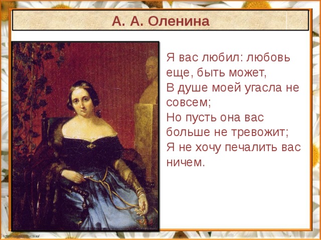 А. А. Оленина Я вас любил: любовь  еще, быть может,  В душе моей угасла не совсем;  Но пусть она вас больше не тревожит;  Я не хочу печалить вас ничем.   