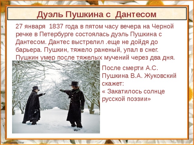 Дуэль Пушкина с Дантесом 27 января 1837 года в пятом часу вечера на Черной речке в Петербурге состоялась дуэль Пушкина с Дантесом. Дантес выстрелил .еще не дойдя до барьера. Пушкин, тяжело раненый, упал в снег. Пушкин умер после тяжелых мучений через два дня. После смерти А.С. Пушкина В.А. Жуковский скажет: « Закатилось солнце русской поэзии» 