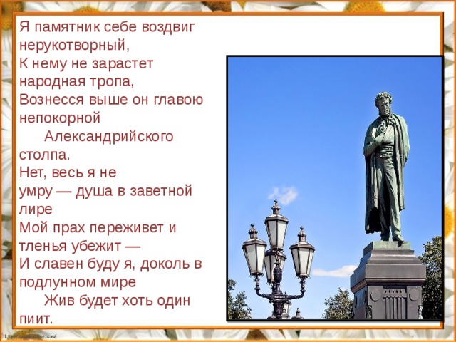 Я памятник себе воздвиг нерукотворный, К нему не зарастет народная тропа, Вознесся выше он главою непокорной       Александрийского столпа. Нет, весь я не умру — душа в заветной лире Мой прах переживет и тленья убежит — И славен буду я, доколь в подлунном мире       Жив будет хоть один пиит. 