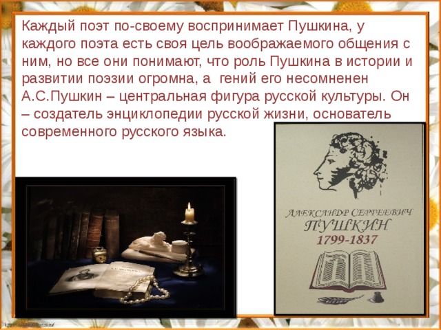 Каждый поэт по-своему воспринимает Пушкина, у каждого поэта есть своя цель воображаемого общения с ним, но все они понимают, что роль Пушкина в истории и развитии поэзии огромна, а гений его несомненен А.С.Пушкин – центральная фигура русской культуры. Он – создатель энциклопедии русской жизни, основатель современного русского языка. 