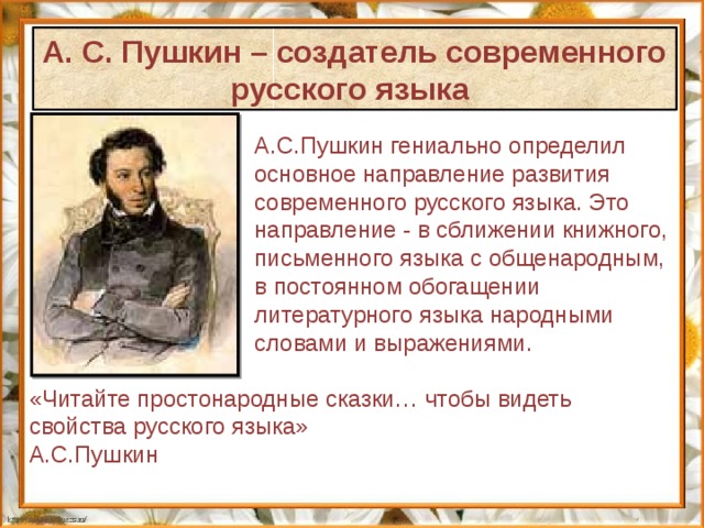 А. С. Пушкин – создатель современного русского языка А.С.Пушкин гениально определил основное направление развития современного русского языка. Это направление - в сближении книжного, письменного языка с общенародным, в постоянном обогащении литературного языка народными словами и выражениями.  «Читайте простонародные сказки… чтобы видеть свойства русского языка» А.С.Пушкин 