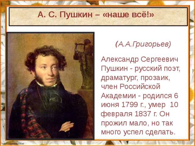 А. С. Пушкин – «наше всё!»        ( А.А.Григорьев) Александр Сергеевич Пушкин - русский поэт, драматург, прозаик, член Российской Академии  - родился 6 июня 1799 г., умер  10 февраля 1837 г. Он прожил мало, но так много успел сделать. 