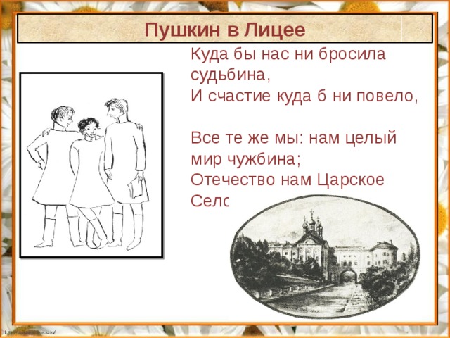 Пушкин в Лицее Куда бы нас ни бросила судьбина, И счастие куда б ни повело, Все те же мы: нам целый мир чужбина; Отечество нам Царское Село. 