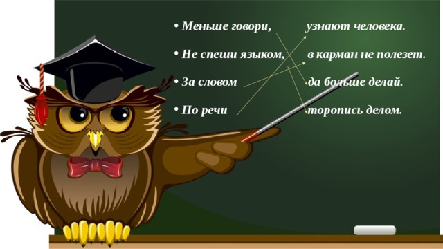 Меньше говори, узнают человека. Не спеши языком, в карман не полезет. За словом да больше делай. По речи торопись делом. 