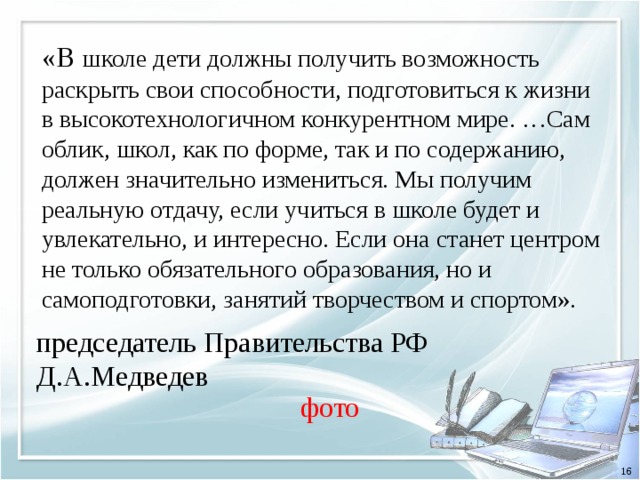 «В школе дети должны получить возможность раскрыть свои способности, подготовиться к жизни в высокотехнологичном конкурентном мире. …Сам облик, школ, как по форме, так и по содержанию, должен значительно измениться. Мы получим реальную отдачу, если учиться в школе будет и увлекательно, и интересно. Если она станет центром не только обязательного образования, но и самоподготовки, занятий творчеством и спортом». председатель Правительства РФ Д.А.Медведев фото 16 