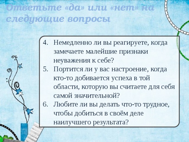 Ответьте «да» или «нет» на следующие вопросы  Немедленно ли вы реагируете, когда замечаете малейшие признаки неуважения к себе? Портится ли у вас настроение, когда кто-то добивается успеха в той области, которую вы считаете для себя самой значительной? Любите ли вы делать что-то трудное, чтобы добиться в своём деле наилучшего результата? 