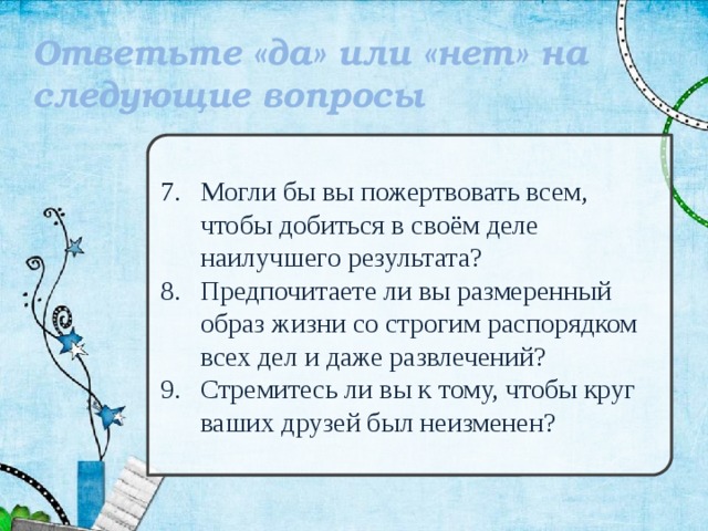 Ответьте «да» или «нет» на следующие вопросы  Могли бы вы пожертвовать всем, чтобы добиться в своём деле наилучшего результата? Предпочитаете ли вы размеренный образ жизни со строгим распорядком всех дел и даже развлечений? Стремитесь ли вы к тому, чтобы круг ваших друзей был неизменен? 