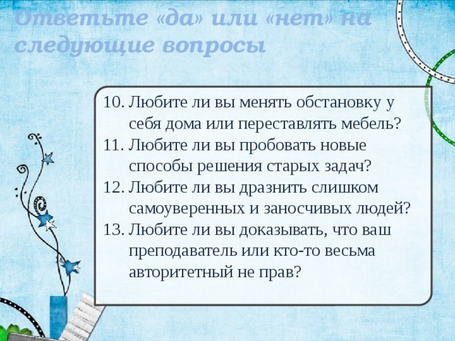 Ответьте «да» или «нет» на следующие вопросы  Любите ли вы менять обстановку у себя дома или переставлять мебель? Любите ли вы пробовать новые способы решения старых задач? Любите ли вы дразнить слишком самоуверенных и заносчивых людей? Любите ли вы доказывать, что ваш преподаватель или кто-то весьма авторитетный не прав? 